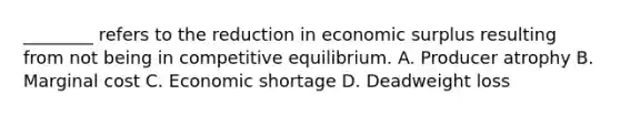 ________ refers to the reduction in economic surplus resulting from not being in competitive equilibrium. A. Producer atrophy B. Marginal cost C. Economic shortage D. Deadweight loss