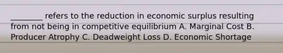 ________ refers to the reduction in economic surplus resulting from not being in competitive equilibrium A. Marginal Cost B. Producer Atrophy C. Deadweight Loss D. Economic Shortage