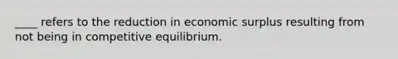 ____ refers to the reduction in economic surplus resulting from not being in competitive equilibrium.