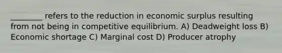 ________ refers to the reduction in economic surplus resulting from not being in competitive equilibrium. A) Deadweight loss B) Economic shortage C) Marginal cost D) Producer atrophy