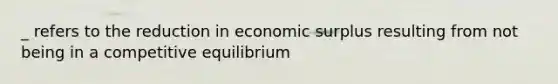 _ refers to the reduction in economic surplus resulting from not being in a competitive equilibrium