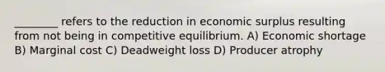 ________ refers to the reduction in economic surplus resulting from not being in competitive equilibrium. A) Economic shortage B) Marginal cost C) Deadweight loss D) Producer atrophy