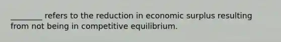 ​________ refers to the reduction in economic surplus resulting from not being in competitive equilibrium.