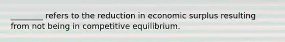 ________ refers to the reduction in economic surplus resulting from not being in competitive equilibrium.