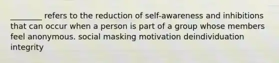 ________ refers to the reduction of self-awareness and inhibitions that can occur when a person is part of a group whose members feel anonymous. social masking motivation deindividuation integrity