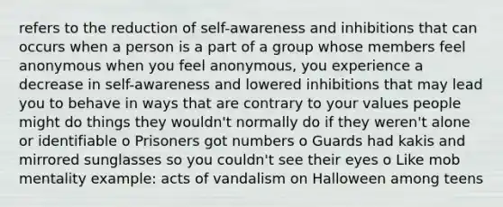 refers to the reduction of self-awareness and inhibitions that can occurs when a person is a part of a group whose members feel anonymous when you feel anonymous, you experience a decrease in self-awareness and lowered inhibitions that may lead you to behave in ways that are contrary to your values people might do things they wouldn't normally do if they weren't alone or identifiable o Prisoners got numbers o Guards had kakis and mirrored sunglasses so you couldn't see their eyes o Like mob mentality example: acts of vandalism on Halloween among teens