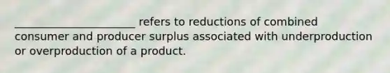 ______________________ refers to reductions of combined consumer and producer surplus associated with underproduction or overproduction of a product.