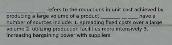 _________ __ ____ refers to the reductions in unit cost achieved by producing a large volume of a product ________ __ ____ have a number of sources include: 1. spreading fixed costs over a large volume 2. utilizing production facilities more intensively 3. increasing bargaining power with suppliers