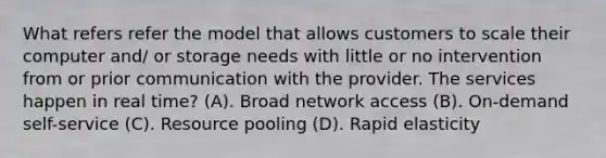 What refers refer the model that allows customers to scale their computer and/ or storage needs with little or no intervention from or prior communication with the provider. The services happen in real time? (A). Broad network access (B). On-demand self-service (C). Resource pooling (D). Rapid elasticity