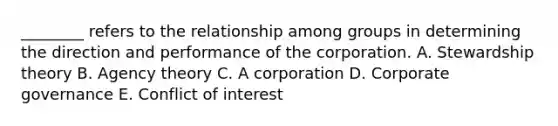 ​________ refers to the relationship among groups in determining the direction and performance of the corporation. A. Stewardship theory B. Agency theory C. A corporation D. Corporate governance E. Conflict of interest