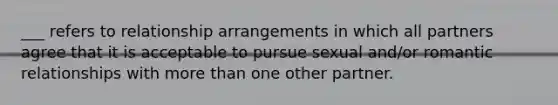 ___ refers to relationship arrangements in which all partners agree that it is acceptable to pursue sexual and/or romantic relationships with more than one other partner.