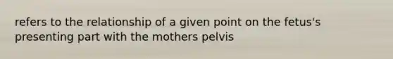 refers to the relationship of a given point on the fetus's presenting part with the mothers pelvis