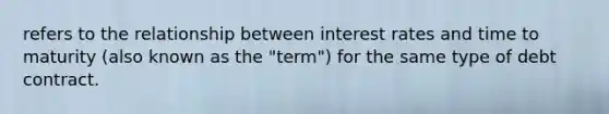 refers to the relationship between interest rates and time to maturity (also known as the "term") for the same type of debt contract.