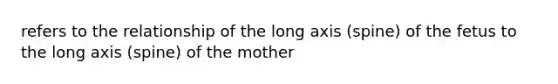 refers to the relationship of the long axis (spine) of the fetus to the long axis (spine) of the mother