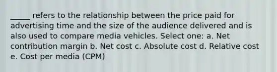 _____ refers to the relationship between the price paid for advertising time and the size of the audience delivered and is also used to compare media vehicles. Select one: a. Net contribution margin b. Net cost c. Absolute cost d. Relative cost e. Cost per media (CPM)