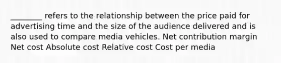 ________ refers to the relationship between the price paid for advertising time and the size of the audience delivered and is also used to compare media vehicles. Net contribution margin Net cost Absolute cost Relative cost Cost per media