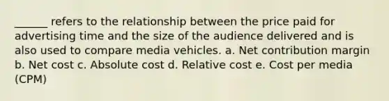 ______ refers to the relationship between the price paid for advertising time and the size of the audience delivered and is also used to compare media vehicles. a. Net contribution margin b. Net cost c. Absolute cost d. Relative cost e. Cost per media (CPM)