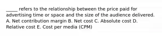 _____ refers to the relationship between the price paid for advertising time or space and the size of the audience delivered. A. Net contribution margin B. Net cost C. Absolute cost D. Relative cost E. Cost per media (CPM)