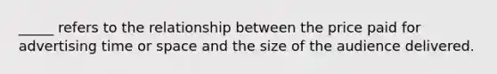 _____ refers to the relationship between the price paid for advertising time or space and the size of the audience delivered.