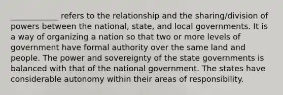 ____________ refers to the relationship and the sharing/division of powers between the national, state, and local governments. It is a way of organizing a nation so that two or more levels of government have formal authority over the same land and people. The power and sovereignty of the state governments is balanced with that of the national government. The states have considerable autonomy within their areas of responsibility.