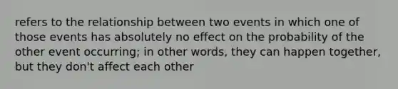 refers to the relationship between two events in which one of those events has absolutely no effect on the probability of the other event occurring; in other words, they can happen together, but they don't affect each other