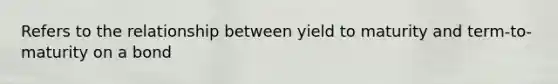 Refers to the relationship between yield to maturity and term-to-maturity on a bond