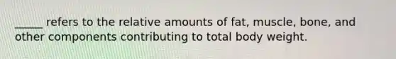 _____ refers to the relative amounts of fat, muscle, bone, and other components contributing to total body weight.