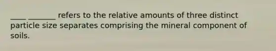 ____ _______ refers to the relative amounts of three distinct particle size separates comprising the mineral component of soils.