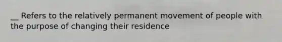 __ Refers to the relatively permanent movement of people with the purpose of changing their residence