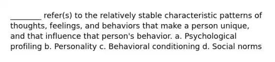 ________ refer(s) to the relatively stable characteristic patterns of thoughts, feelings, and behaviors that make a person unique, and that influence that person's behavior. a. Psychological profiling b. Personality c. Behavioral conditioning d. Social norms