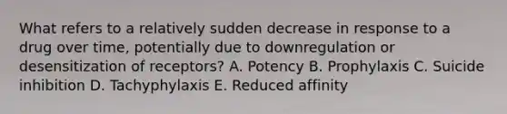 What refers to a relatively sudden decrease in response to a drug over time, potentially due to downregulation or desensitization of receptors? A. Potency B. Prophylaxis C. Suicide inhibition D. Tachyphylaxis E. Reduced affinity