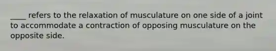 ____ refers to the relaxation of musculature on one side of a joint to accommodate a contraction of opposing musculature on the opposite side.