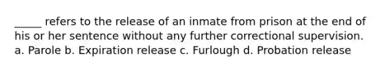 _____ refers to the release of an inmate from prison at the end of his or her sentence without any further correctional supervision. a. Parole b. Expiration release c. Furlough d. Probation release