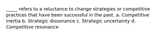 _____ refers to a reluctance to change strategies or competitive practices that have been successful in the past. a. Competitive inertia b. Strategic dissonance c. Strategic uncertainty d. Competitive resonance