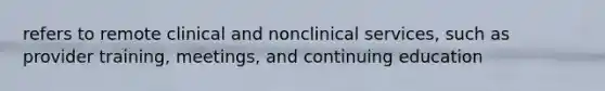 refers to remote clinical and nonclinical services, such as provider training, meetings, and continuing education