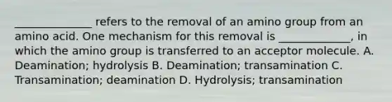 ______________ refers to the removal of an amino group from an amino acid. One mechanism for this removal is _____________, in which the amino group is transferred to an acceptor molecule. A. Deamination; hydrolysis B. Deamination; transamination C. Transamination; deamination D. Hydrolysis; transamination