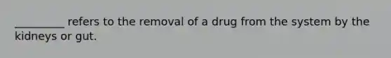 _________ refers to the removal of a drug from the system by the kidneys or gut.