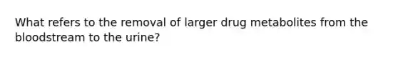 What refers to the removal of larger drug metabolites from the bloodstream to the urine?