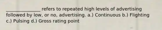 _______________ refers to repeated high levels of advertising followed by low, or no, advertising. a.) Continuous b.) Flighting c.) Pulsing d.) Gross rating point