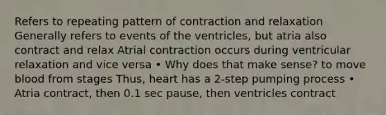 Refers to repeating pattern of contraction and relaxation Generally refers to events of the ventricles, but atria also contract and relax Atrial contraction occurs during ventricular relaxation and vice versa • Why does that make sense? to move blood from stages Thus, heart has a 2-step pumping process • Atria contract, then 0.1 sec pause, then ventricles contract