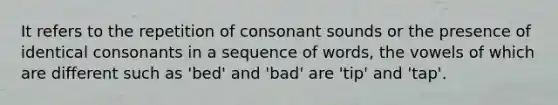 It refers to the repetition of consonant sounds or the presence of identical consonants in a sequence of words, the vowels of which are different such as 'bed' and 'bad' are 'tip' and 'tap'.