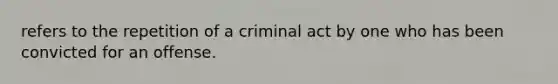 refers to the repetition of a criminal act by one who has been convicted for an offense.