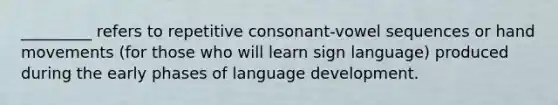 _________ refers to repetitive consonant-vowel sequences or hand movements (for those who will learn sign language) produced during the early phases of language development.