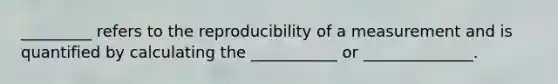 _________ refers to the reproducibility of a measurement and is quantified by calculating the ___________ or ______________.