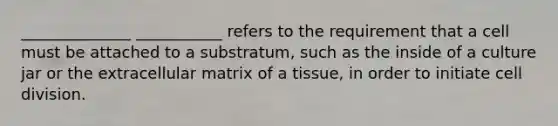 ______________ ___________ refers to the requirement that a cell must be attached to a substratum, such as the inside of a culture jar or the extracellular matrix of a tissue, in order to initiate cell division.