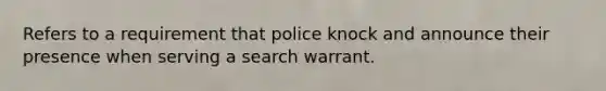 Refers to a requirement that police knock and announce their presence when serving a search warrant.