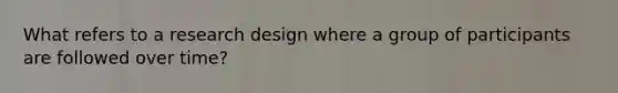 What refers to a research design where a group of participants are followed over time?