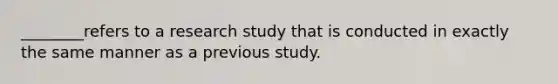 ________refers to a research study that is conducted in exactly the same manner as a previous study.