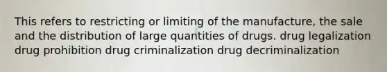 This refers to restricting or limiting of the manufacture, the sale and the distribution of large quantities of drugs. drug legalization drug prohibition drug criminalization drug decriminalization