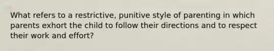 What refers to a restrictive, punitive style of parenting in which parents exhort the child to follow their directions and to respect their work and effort?